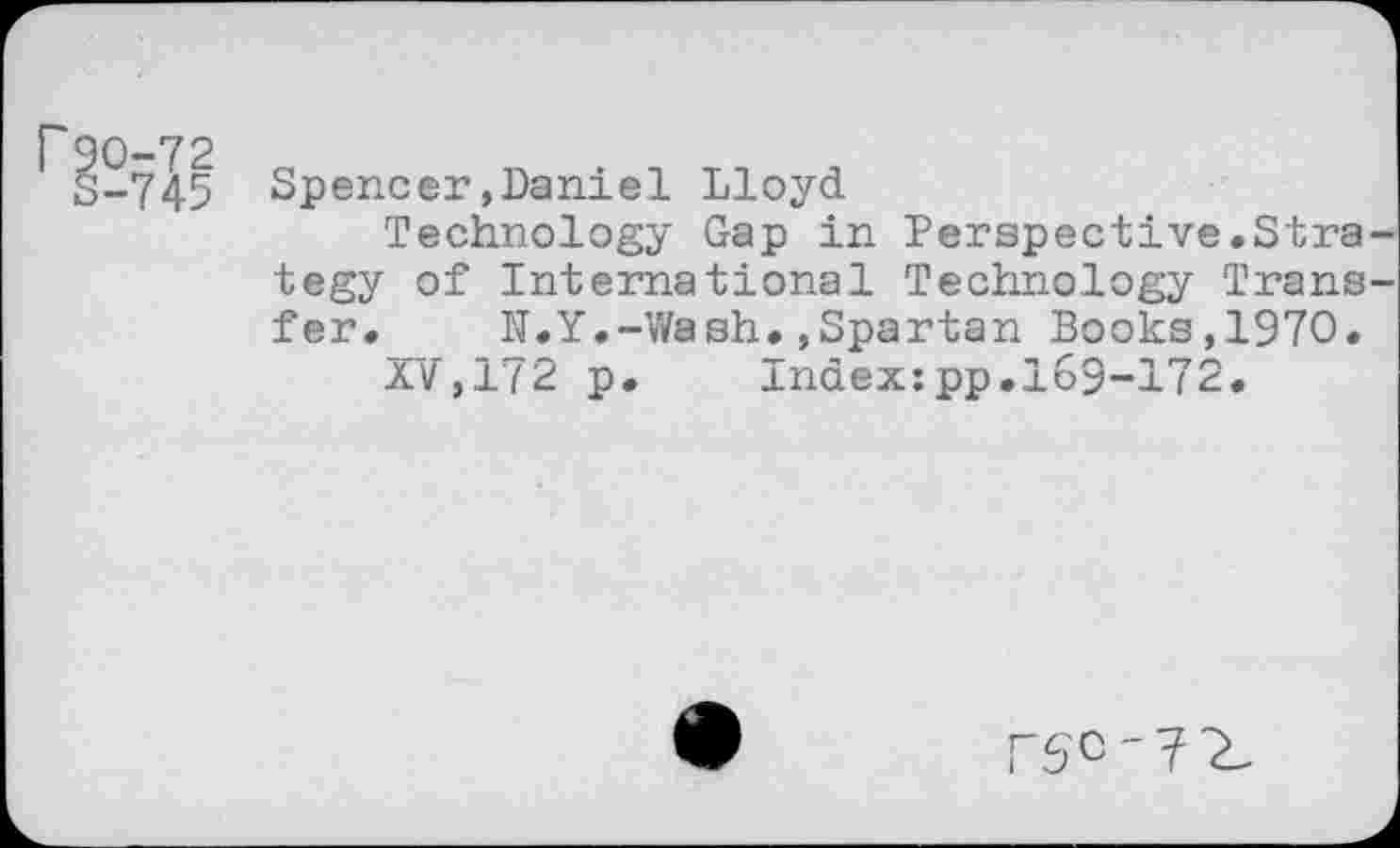 ﻿r 90-72
S-745
Spencer,Daniel Lloyd
Technology Gap in Perspective.Strategy of International Technology Transfer. N.Y.-Wash.,Spartan Books,1970.
XV,172 p. Index:pp.169-172.
75'0